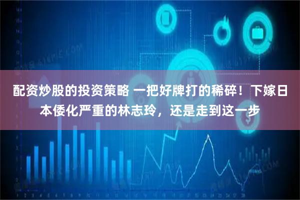 配资炒股的投资策略 一把好牌打的稀碎！下嫁日本倭化严重的林志玲，还是走到这一步