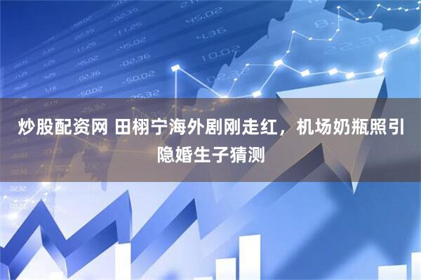 炒股配资网 田栩宁海外剧刚走红，机场奶瓶照引隐婚生子猜测