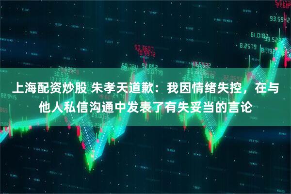 上海配资炒股 朱孝天道歉：我因情绪失控，在与他人私信沟通中发表了有失妥当的言论