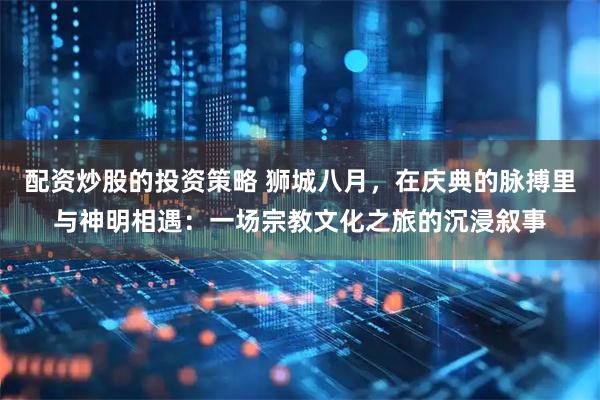配资炒股的投资策略 狮城八月，在庆典的脉搏里与神明相遇：一场宗教文化之旅的沉浸叙事