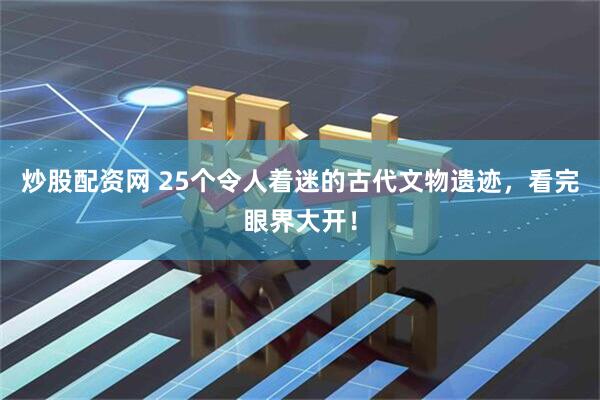 炒股配资网 25个令人着迷的古代文物遗迹，看完眼界大开！