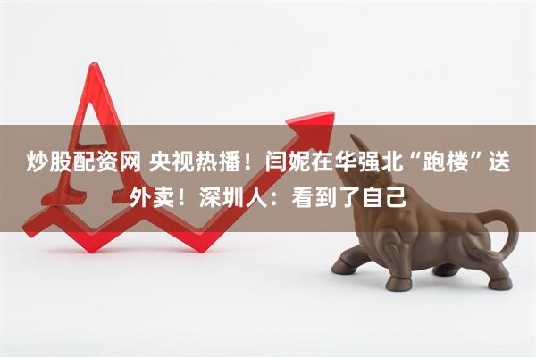 炒股配资网 央视热播！闫妮在华强北“跑楼”送外卖！深圳人：看到了自己