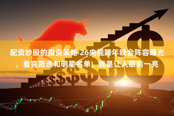 配资炒股的投资策略 26央视跨年晚会阵容曝光，看完路透和明星名单，真是让人眼前一亮