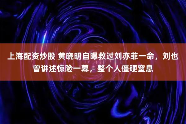 上海配资炒股 黄晓明自曝救过刘亦菲一命，刘也曾讲述惊险一幕，整个人僵硬窒息