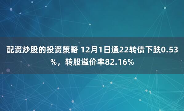 配资炒股的投资策略 12月1日通22转债下跌0.53%，转股溢价率82.16%