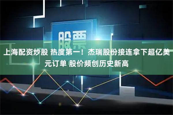 上海配资炒股 热度第一！杰瑞股份接连拿下超亿美元订单 股价频创历史新高