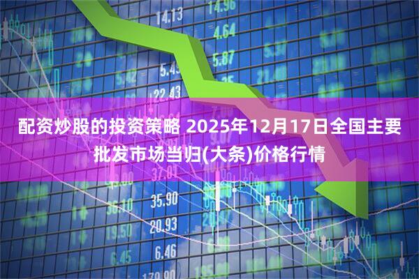 配资炒股的投资策略 2025年12月17日全国主要批发市场当归(大条)价格行情