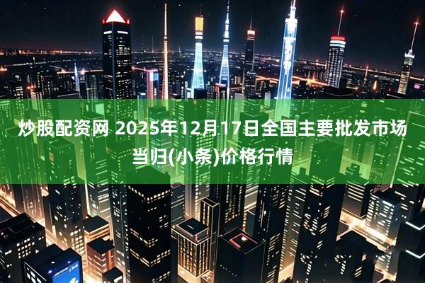 炒股配资网 2025年12月17日全国主要批发市场当归(小条)价格行情