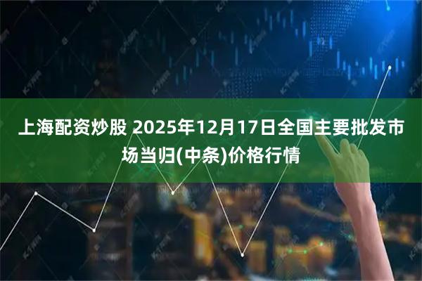 上海配资炒股 2025年12月17日全国主要批发市场当归(中条)价格行情