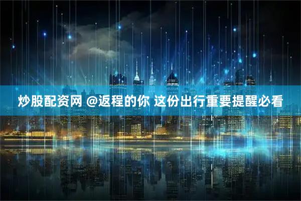 炒股配资网 @返程的你 这份出行重要提醒必看