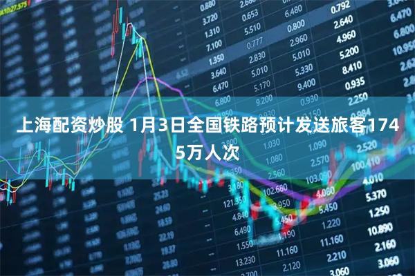 上海配资炒股 1月3日全国铁路预计发送旅客1745万人次