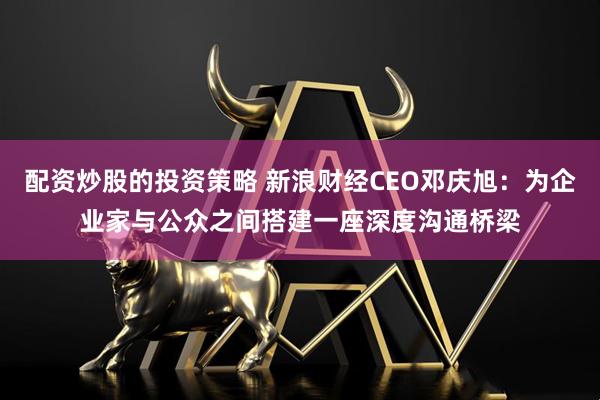 配资炒股的投资策略 新浪财经CEO邓庆旭：为企业家与公众之间搭建一座深度沟通桥梁