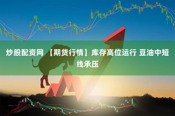 炒股配资网 【期货行情】库存高位运行 豆油中短线承压