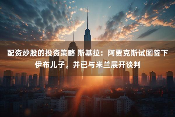配资炒股的投资策略 斯基拉：阿贾克斯试图签下伊布儿子，并已与米兰展开谈判