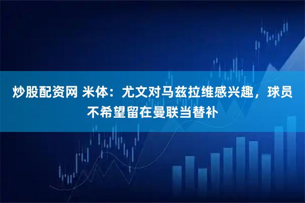 炒股配资网 米体：尤文对马兹拉维感兴趣，球员不希望留在曼联当替补