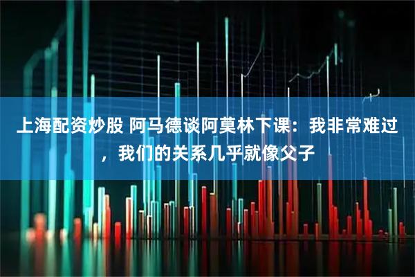 上海配资炒股 阿马德谈阿莫林下课：我非常难过，我们的关系几乎就像父子