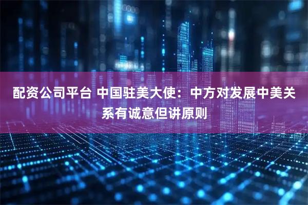 配资公司平台 中国驻美大使：中方对发展中美关系有诚意但讲原则
