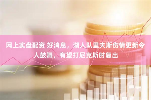 网上实盘配资 好消息，湖人队里夫斯伤情更新令人鼓舞，有望打尼克斯时复出
