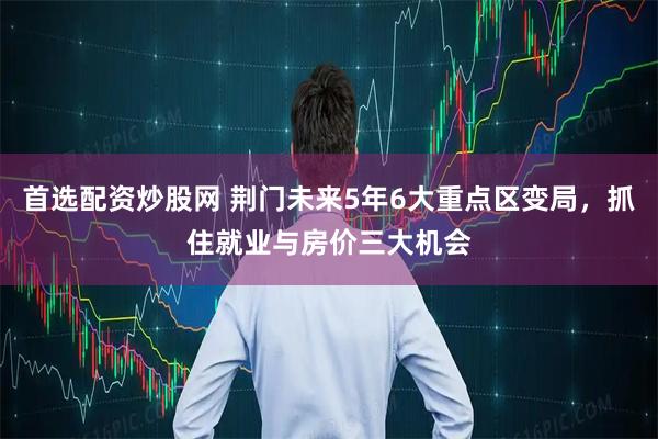 首选配资炒股网 荆门未来5年6大重点区变局，抓住就业与房价三大机会