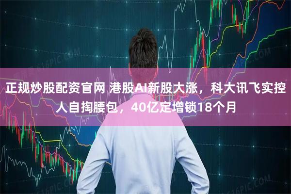 正规炒股配资官网 港股AI新股大涨，科大讯飞实控人自掏腰包，40亿定增锁18个月