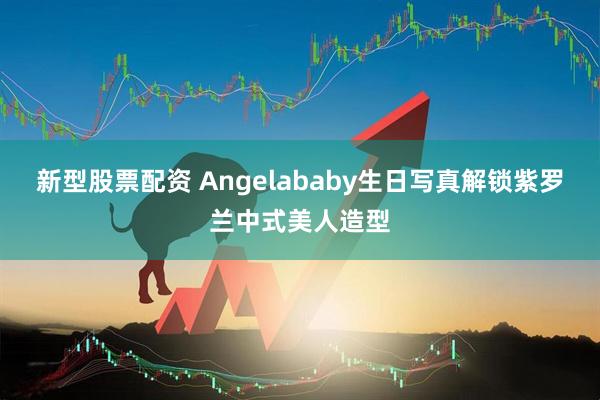新型股票配资 Angelababy生日写真解锁紫罗兰中式美人造型