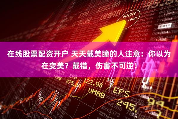 在线股票配资开户 天天戴美瞳的人注意：你以为在变美？戴错，伤害不可逆！