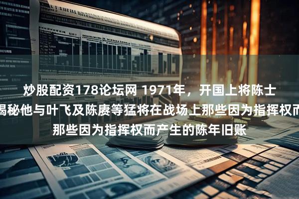 炒股配资178论坛网 1971年，开国上将陈士榘的清醒告白，揭秘他与叶飞及陈赓等猛将在战场上那些因为指挥权而产生的陈年旧账