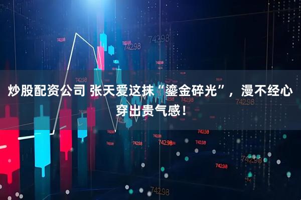 炒股配资公司 张天爱这抹“鎏金碎光”，漫不经心穿出贵气感！