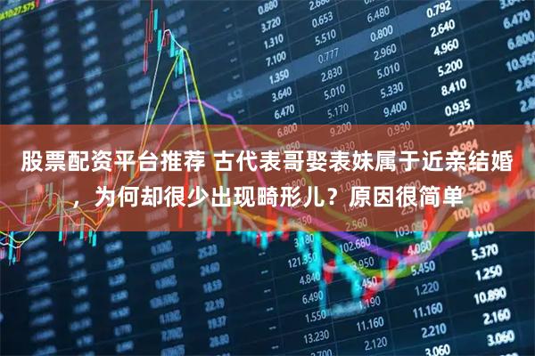 股票配资平台推荐 古代表哥娶表妹属于近亲结婚，为何却很少出现畸形儿？原因很简单