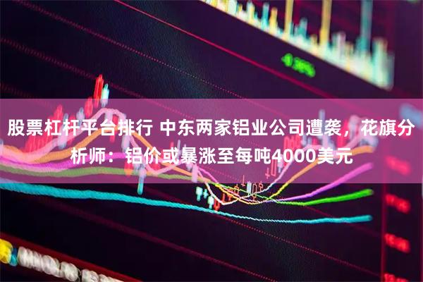 股票杠杆平台排行 中东两家铝业公司遭袭，花旗分析师：铝价或暴涨至每吨4000美元