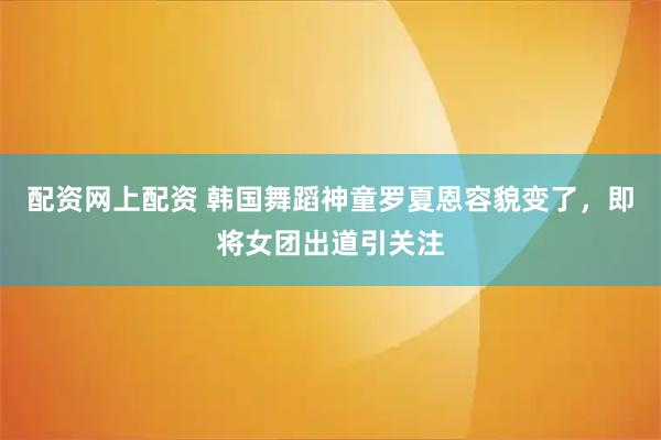 配资网上配资 韩国舞蹈神童罗夏恩容貌变了，即将女团出道引关注