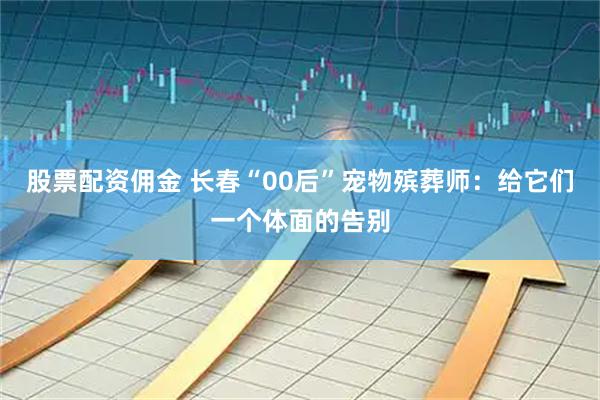 股票配资佣金 长春“00后”宠物殡葬师：给它们一个体面的告别