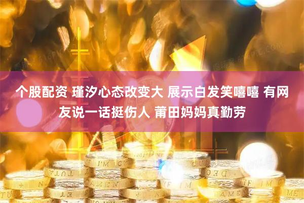 个股配资 瑾汐心态改变大 展示白发笑嘻嘻 有网友说一话挺伤人 莆田妈妈真勤劳
