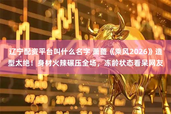 辽宁配资平台叫什么名字 萧蔷《乘风2026》造型太绝！身材火辣碾压全场，冻龄状态看呆网友