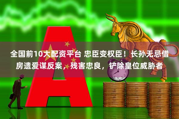 全国前10大配资平台 忠臣变权臣！长孙无忌借房遗爱谋反案，残害忠良，铲除皇位威胁者