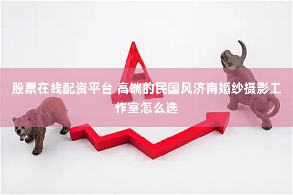 股票在线配资平台 高端的民国风济南婚纱摄影工作室怎么选