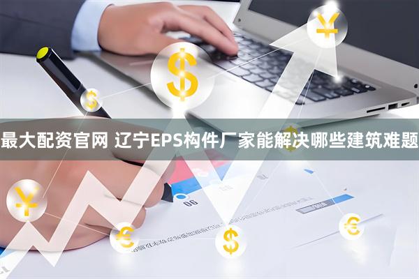 最大配资官网 辽宁EPS构件厂家能解决哪些建筑难题
