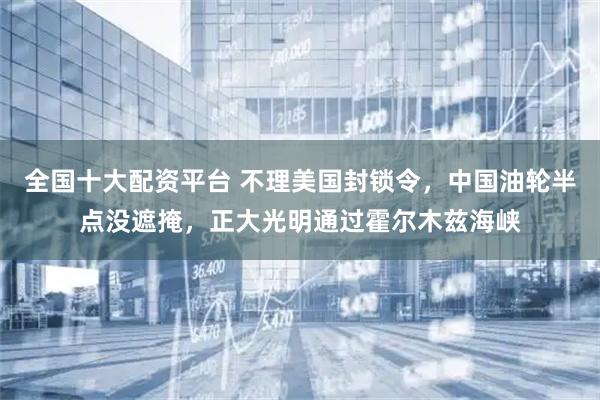 全国十大配资平台 不理美国封锁令，中国油轮半点没遮掩，正大光明通过霍尔木兹海峡