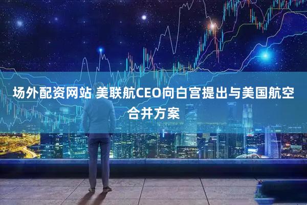 场外配资网站 美联航CEO向白宫提出与美国航空合并方案