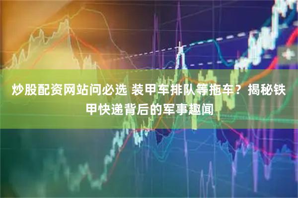 炒股配资网站问必选 装甲车排队等拖车？揭秘铁甲快递背后的军事趣闻