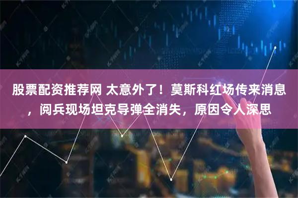 股票配资推荐网 太意外了！莫斯科红场传来消息，阅兵现场坦克导弹全消失，原因令人深思