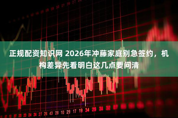 正规配资知识网 2026年冲藤家庭别急签约，机构差异先看明白这几点要问清
