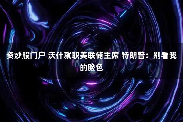 资炒股门户 沃什就职美联储主席 特朗普：别看我的脸色