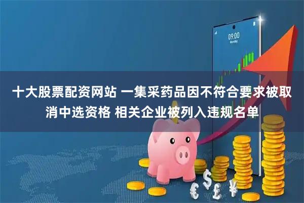 十大股票配资网站 一集采药品因不符合要求被取消中选资格 相关企业被列入违规名单