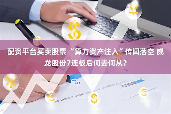 配资平台买卖股票 “算力资产注入”传闻落空 威龙股份7连板后何去何从?