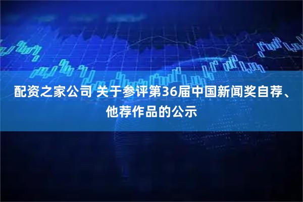 配资之家公司 关于参评第36届中国新闻奖自荐、他荐作品的公示