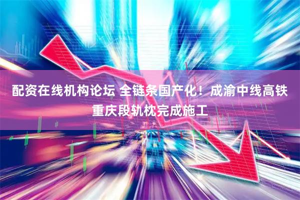 配资在线机构论坛 全链条国产化！成渝中线高铁重庆段轨枕完成施工