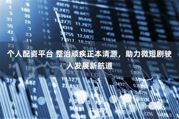 个人配资平台 整治顽疾正本清源,助力微短剧驶入发展新航道