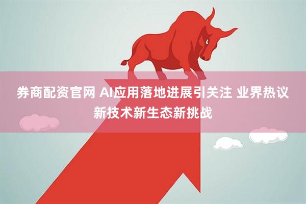 券商配资官网 AI应用落地进展引关注 业界热议新技术新生态新挑战