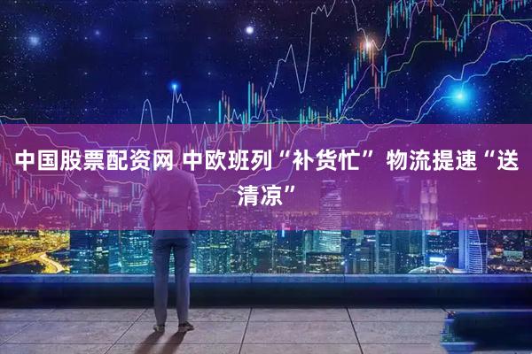 中国股票配资网 中欧班列“补货忙” 物流提速“送清凉”